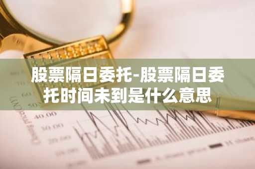股票隔日委托-股票隔日委托时间未到是什么意思