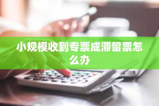 小规模收到专票成滞留票怎么办
