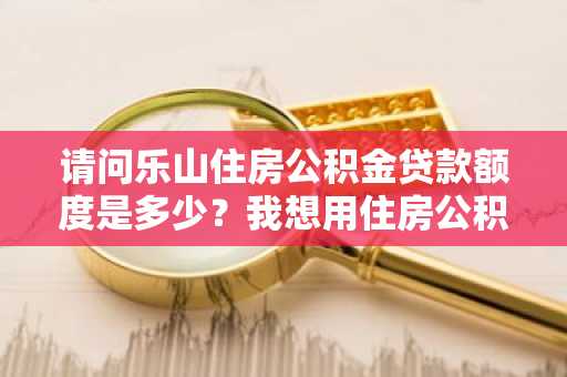 请问乐山住房公积金贷款额度是多少？我想用住房公积金买房。