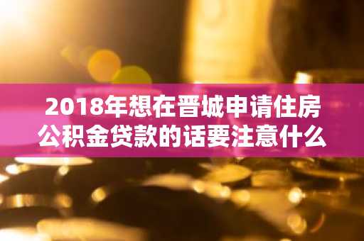 2018年想在晋城申请住房公积金贷款的话要注意什么？