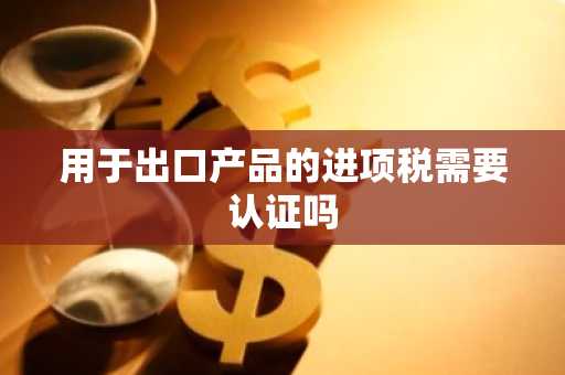 用于出口产品的进项税需要认证吗