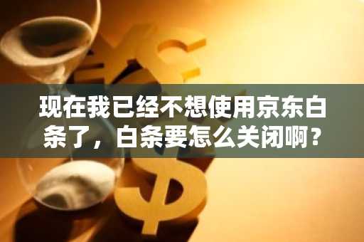 现在我已经不想使用京东白条了，白条要怎么关闭啊？