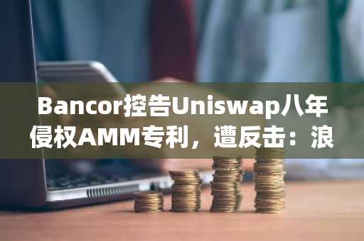 Bancor控告Uniswap八年侵权AMM专利，遭反击：浪费资源
