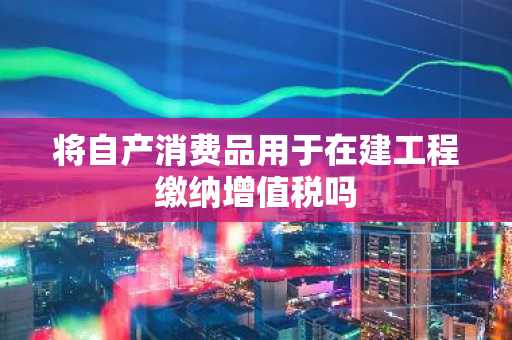 将自产消费品用于在建工程缴纳增值税吗
