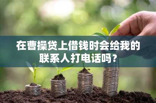 在曹操贷上借钱时会给我的联系人打电话吗？
