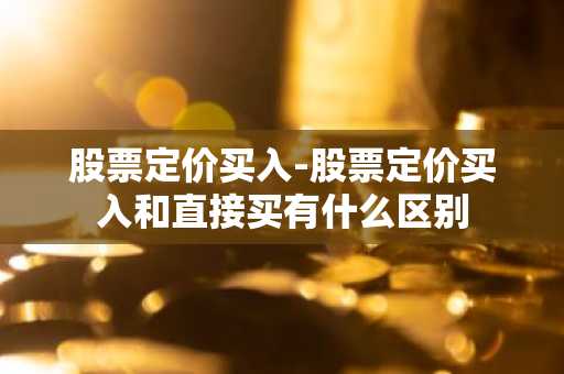 股票定价买入-股票定价买入和直接买有什么区别