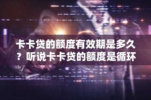 卡卡贷的额度有效期是多久？听说卡卡贷的额度是循环的，不过有有效期。