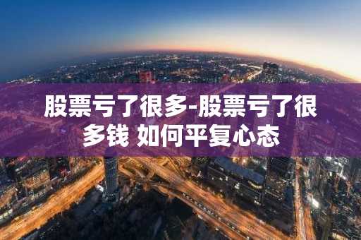 股票亏了很多-股票亏了很多钱 如何平复心态