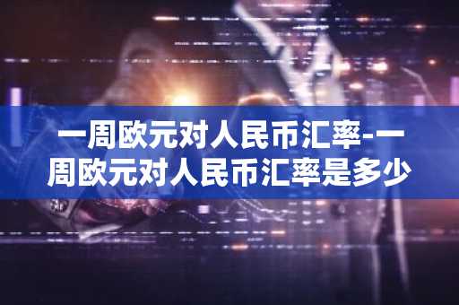 一周欧元对人民币汇率-一周欧元对人民币汇率是多少
