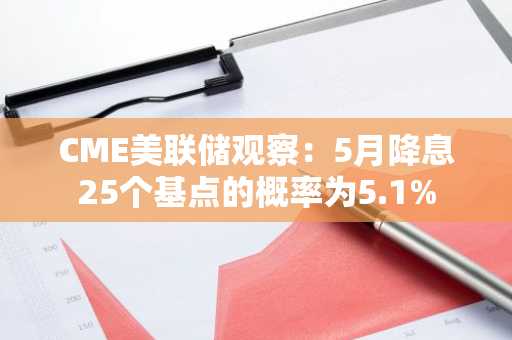 CME美联储观察：5月降息25个基点的概率为5.1%