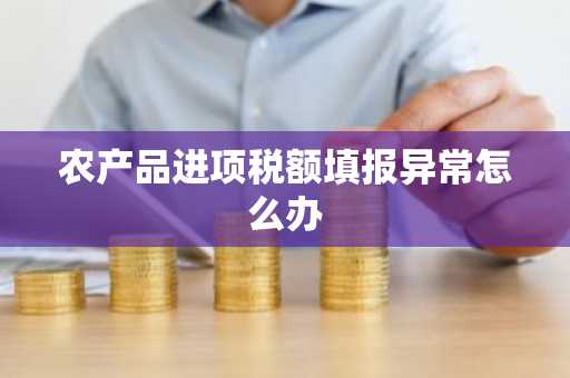 农产品进项税额填报异常怎么办