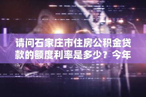 请问石家庄市住房公积金贷款的额度利率是多少？今年想在石家庄市买房。