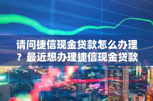 请问捷信现金贷款怎么办理？最近想办理捷信现金贷款。