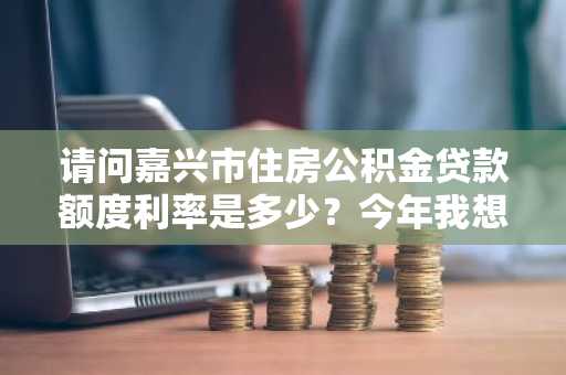 请问嘉兴市住房公积金贷款额度利率是多少？今年我想在嘉兴市买房。