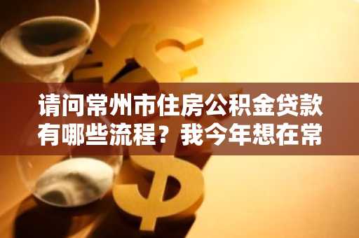 请问常州市住房公积金贷款有哪些流程？我今年想在常州市买房。