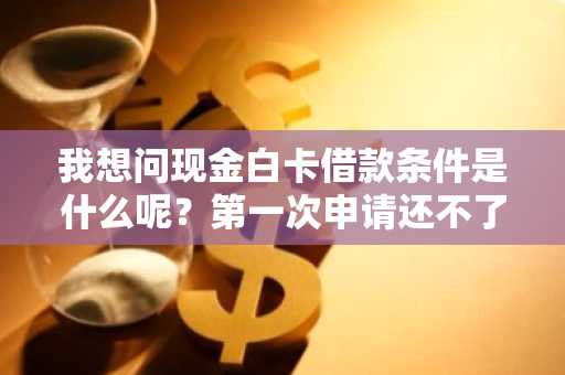 我想问现金白卡借款条件是什么呢？第一次申请还不了解情况。