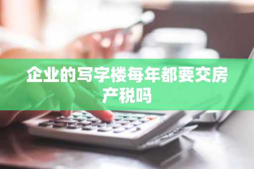 企业的写字楼每年都要交房产税吗