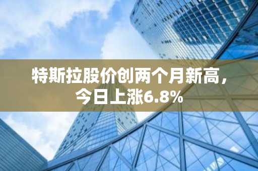 特斯拉股价创两个月新高，今日上涨6.8%