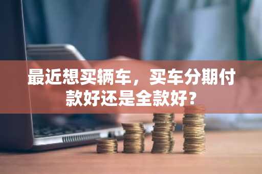 最近想买辆车，买车分期付款好还是全款好？
