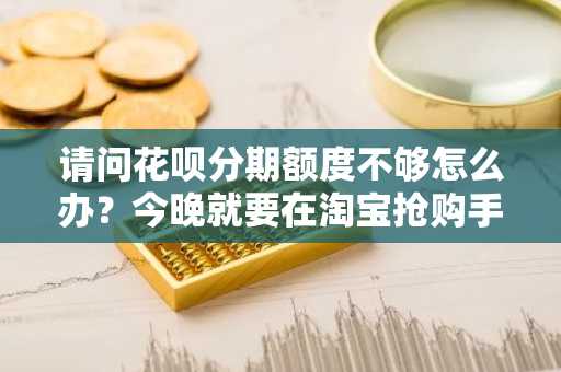 请问花呗分期额度不够怎么办？今晚就要在淘宝抢购手机了。