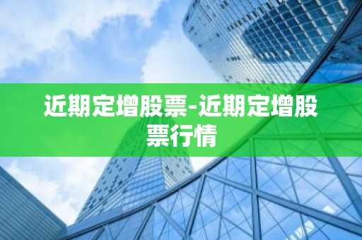 近期定增股票-近期定增股票行情