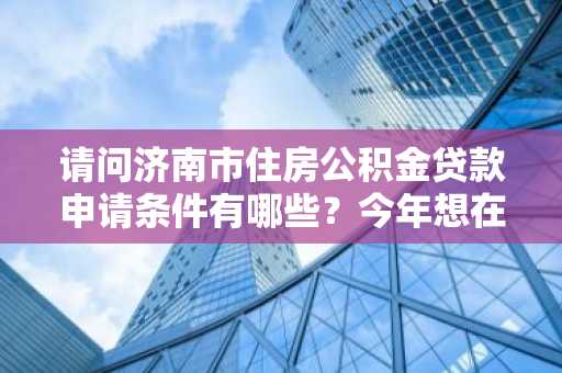 请问济南市住房公积金贷款申请条件有哪些？今年想在济南市买房。