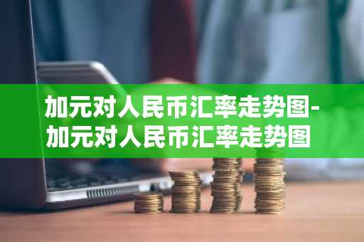 加元对人民币汇率走势图-加元对人民币汇率走势图 实时