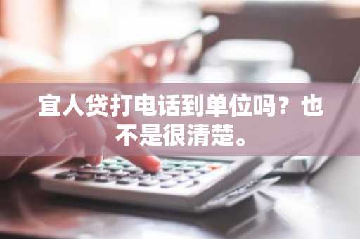 宜人贷打电话到单位吗？也不是很清楚。