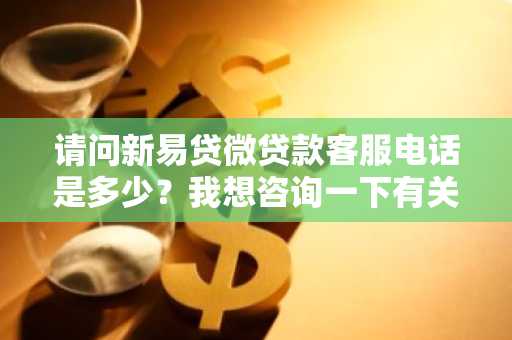 请问新易贷微贷款客服电话是多少？我想咨询一下有关新易贷微贷款的事情。