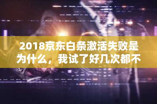 2018京东白条激活失败是为什么，我试了好几次都不行