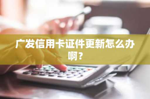 广发信用卡证件更新怎么办啊？