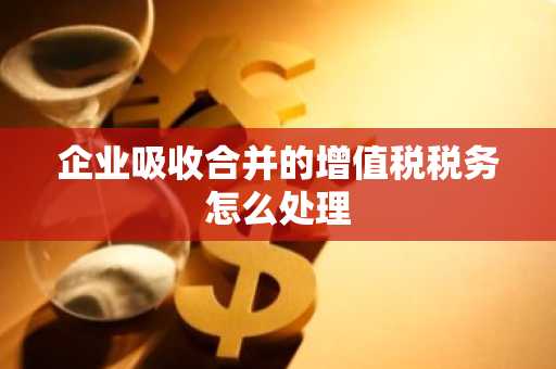 企业吸收合并的增值税税务怎么处理