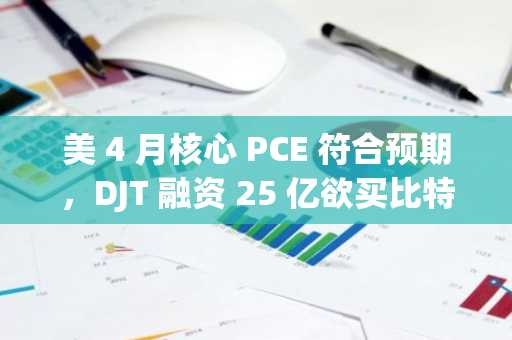 美 4 月核心 PCE 符合预期，DJT 融资 25 亿欲买比特币｜Hotcoin Research 市场洞察