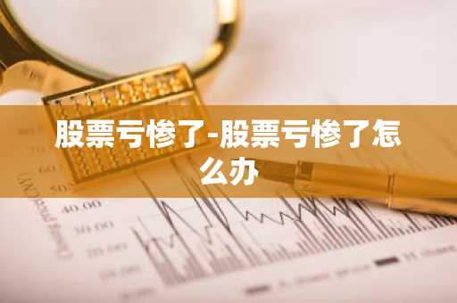 股票亏惨了-股票亏惨了怎么办