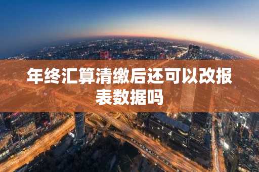 年终汇算清缴后还可以改报表数据吗