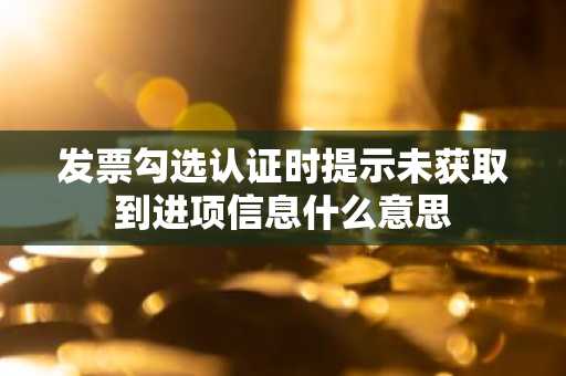 发票勾选认证时提示未获取到进项信息什么意思