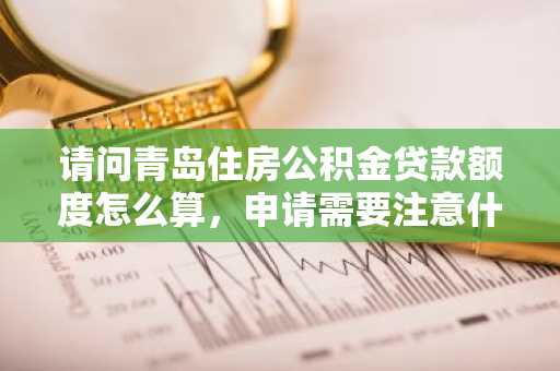 请问青岛住房公积金贷款额度怎么算，申请需要注意什么啊？