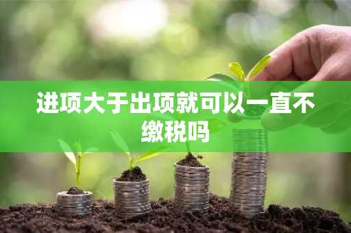 进项大于出项就可以一直不缴税吗