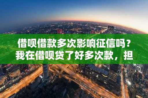 借呗借款多次影响征信吗？我在借呗贷了好多次款，担心次数会影响我的征信。