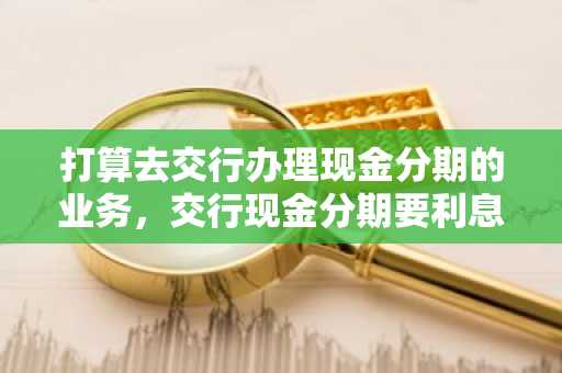 打算去交行办理现金分期的业务，交行现金分期要利息吗？