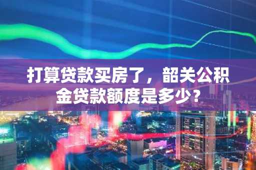 打算贷款买房了，韶关公积金贷款额度是多少？