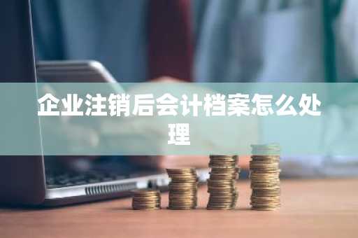 企业注销后会计档案怎么处理