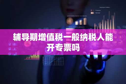 辅导期增值税一般纳税人能开专票吗