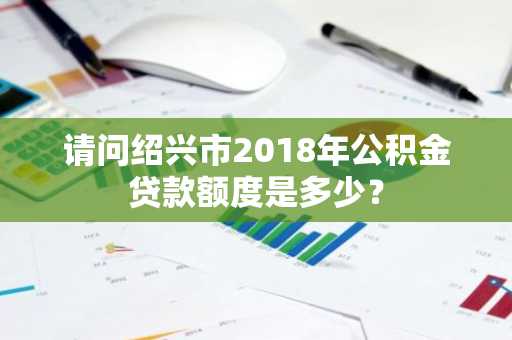 请问绍兴市2018年公积金贷款额度是多少？