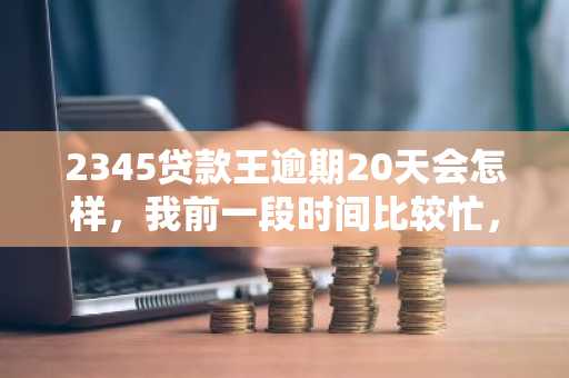 2345贷款王逾期20天会怎样，我前一段时间比较忙，忘记还款了
