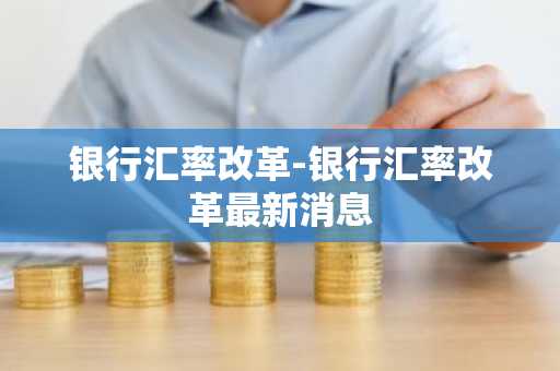 银行汇率改革-银行汇率改革最新消息