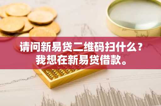 请问新易贷二维码扫什么？我想在新易贷借款。