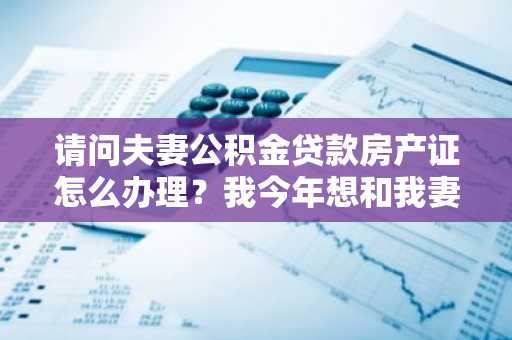 请问夫妻公积金贷款房产证怎么办理？我今年想和我妻子一起买房。
