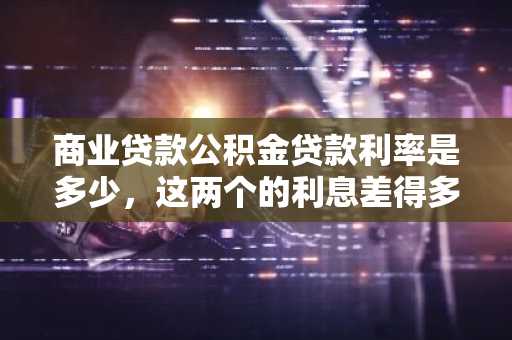 商业贷款公积金贷款利率是多少，这两个的利息差得多吗？