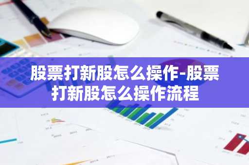 股票打新股怎么操作-股票打新股怎么操作流程